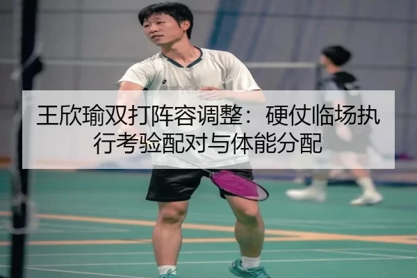 王欣瑜双打阵容调整：硬仗临场执行考验配对与体能分配
